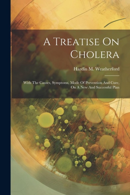 A Treatise On Cholera: With The Causes, Symptoms, Mode Of Prevention And Cure, On A New And Successful Plan