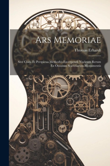 Ars Memoriae: Sive Clara Et Perspicua Methodus Excerpendi Nucleum Rerum Ex Omnium Scientiarum Monumentis