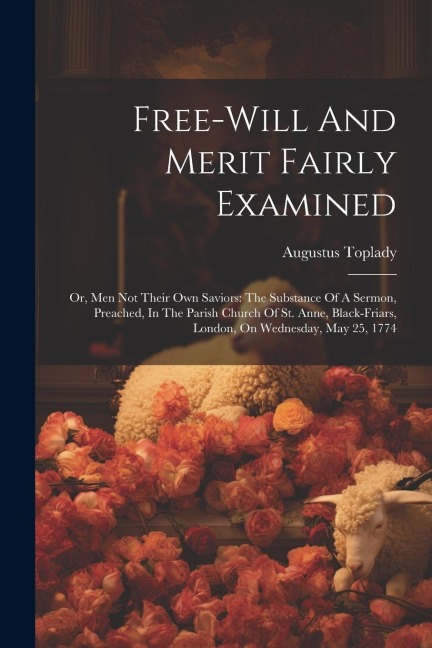 Free-will And Merit Fairly Examined: Or, Men Not Their Own Saviors: The Substance Of A Sermon, Preached, In The Parish Church Of St. Anne, Black-friars, London, On Wednesday, May 25, 1774