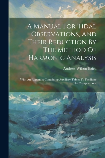A Manual For Tidal Observations, And Their Reduction By The Method Of Harmonic Analysis: With An Appendix Containing Auxiliary Tables To Facilitate The Computations