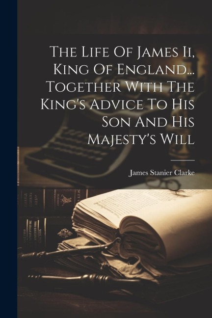 The Life Of James Ii, King Of England... Together With The Kings Advice To His Son And His Majestys Will