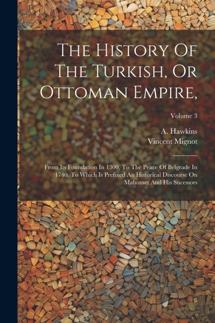 The History Of The Turkish, Or Ottoman Empire,: From Its Foundation In 1300, To The Peace Of Belgrade In 1740. To Which Is Prefixed An Historical Disc