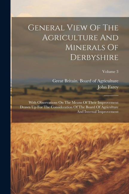 General View Of The Agriculture And Minerals Of Derbyshire: With Observations On The Means Of Their Improvement Drawn Up For The Consideration Of The