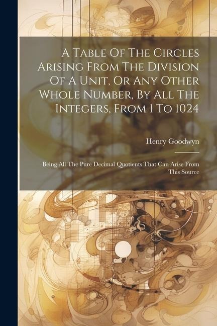 A Table Of The Circles Arising From The Division Of A Unit, Or Any Other Whole Number, By All The Integers, From 1 To 1024: Being All The Pure Decimal