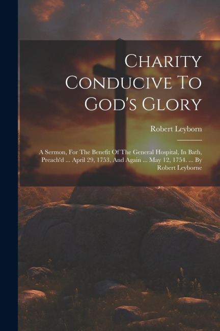 Charity Conducive To Gods Glory: A Sermon, For The Benefit Of The General Hospital, In Bath, Preachd ... April 29, 1753, And Again ... May 12, 1754.