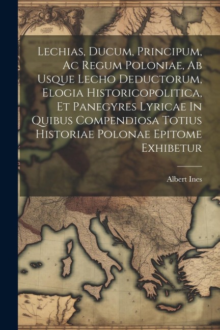 Lechias, Ducum, Principum, Ac Regum Poloniae, Ab Usque Lecho Deductorum, Elogia Historicopolitica, Et Panegyres Lyricae In Quibus Compendiosa Totius H