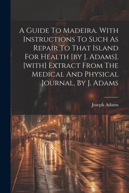 A Guide To Madeira. With Instructions To Such As Repair To That Island For Health [by J. Adams]. [with] Extract From The Medical And Physical Journal,