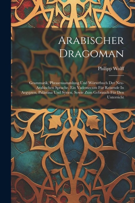 Arabischer Dragoman: Grammatik, Phrasensammlung Und Wörterbuch Der Neu-arabischen Sprache. Ein Vademecum Für Reisende In Aegypten, Palästin