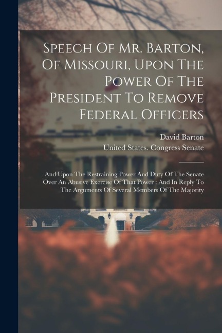 Speech Of Mr. Barton, Of Missouri, Upon The Power Of The President To Remove Federal Officers: And Upon The Restraining Power And Duty Of The Senate Over An Abusive Exercise Of That Power: And In Reply To The Arguments Of Several Members Of The Majority