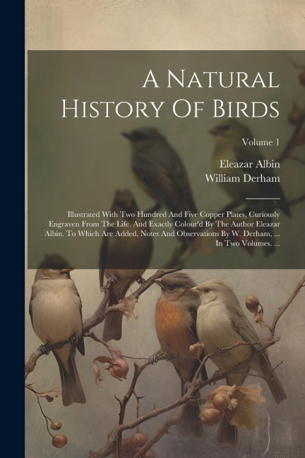 A Natural History Of Birds: Illustrated With Two Hundred And Five Copper Plates, Curiously Engraven From The Life. And Exactly Colourd By The Author Eleazar Albin. To Which Are Added, Notes And Observations By W. Derham, ... In Two Volumes. ...; Volume 1