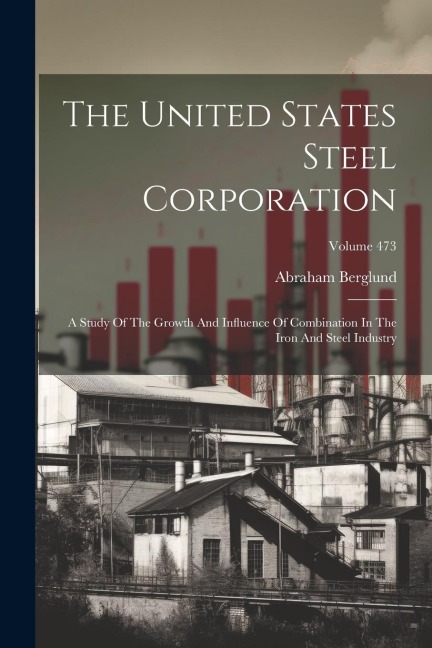 The United States Steel Corporation: A Study Of The Growth And Influence Of Combination In The Iron And Steel Industry; Volume 473
