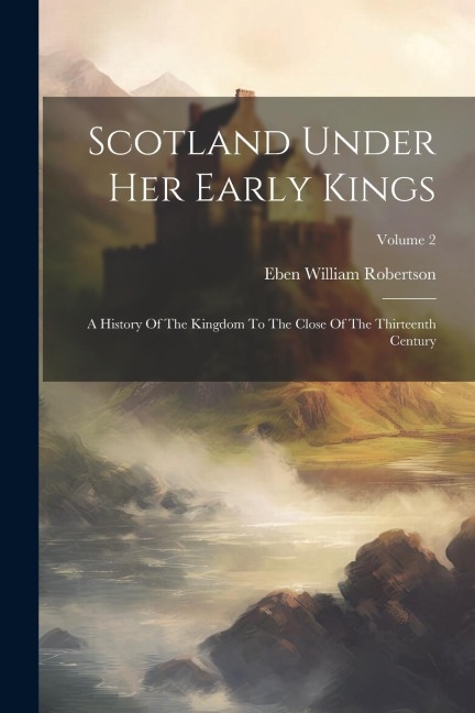 Scotland Under Her Early Kings: A History Of The Kingdom To The Close Of The Thirteenth Century; Volume 2