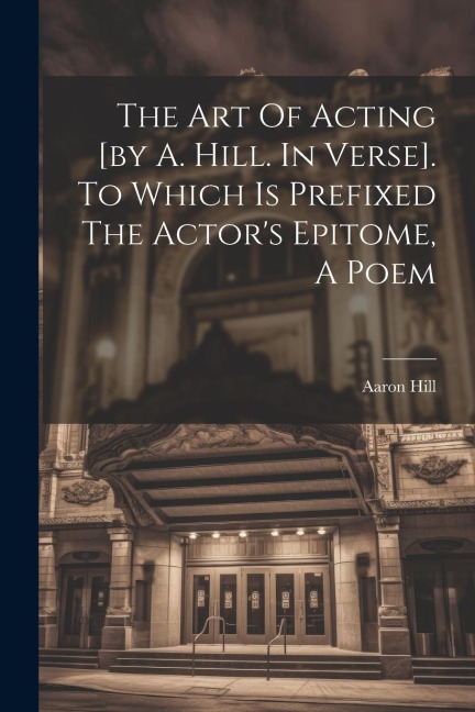 The Art Of Acting [by A. Hill. In Verse]. To Which Is Prefixed The Actors Epitome, A Poem