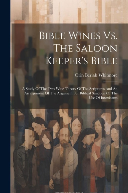 Bible Wines Vs. The Saloon Keepers Bible: A Study Of The Two-wine Theory Of The Scriptures And An Arraignment Of The Argument For Biblical Sanction O