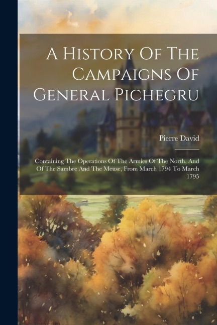 A History Of The Campaigns Of General Pichegru: Containing The Operations Of The Armies Of The North, And Of The Sambre And The Meuse, From March 1794 To March 1795
