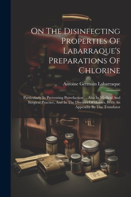 On The Disinfecting Properties Of Labarraques Preparations Of Chlorine: Particularly In Preventing Putrefaction ... Also In Medical And Surgical Prac