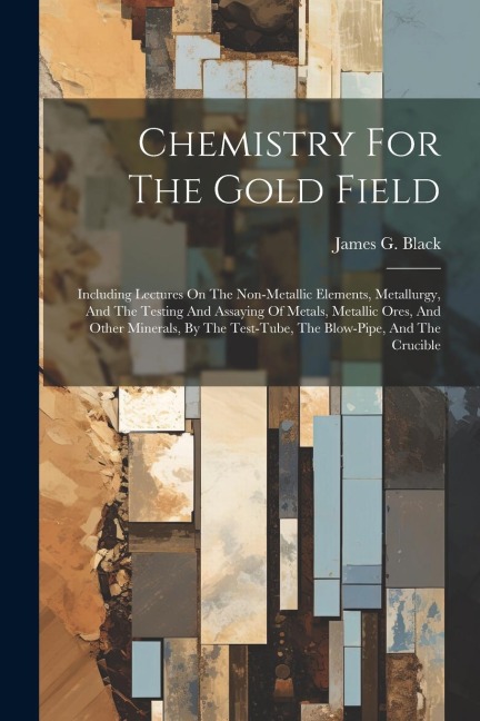 Chemistry For The Gold Field: Including Lectures On The Non-metallic Elements, Metallurgy, And The Testing And Assaying Of Metals, Metallic Ores, And Other Minerals, By The Test-tube, The Blow-pipe, And The Crucible