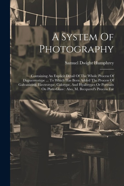A System Of Photography: Containing An Explicit Detail Of The Whole Process Of Daguerreotype ... To Which Has Been Added The Process Of Galvanizing, Electrotype, Calotype, And Hyalotypes Or Portraits On Plate-glass: Also, M. Becquerels Process For