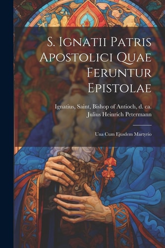 S. Ignatii Patris Apostolici Quae Feruntur Epistolae Una Cum Ejusdem Martyrio