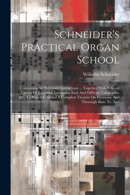 Schneiders Practical Organ School: Containing All Necessary Instructions ... Together With A Great Variety Of Exercises, Interludes, Easy And Difficult Voluntaries, &c. To Which Is Added A Complete Treatise On Harmony And Thorough Bass. Tr. And