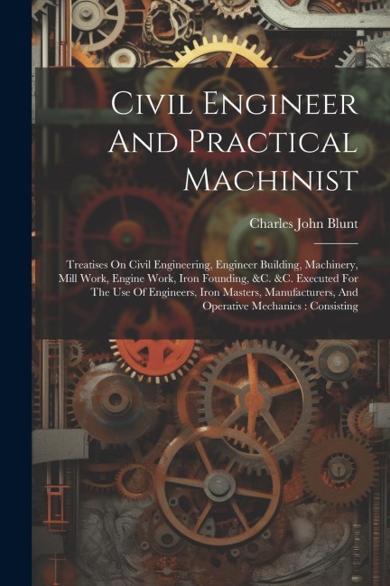 Civil Engineer And Practical Machinist: Treatises On Civil Engineering, Engineer Building, Machinery, Mill Work, Engine Work, Iron Founding, &c. &c. Executed For The Use Of Engineers, Iron Masters, Manufacturers, And Operative Mechanics: Consisting