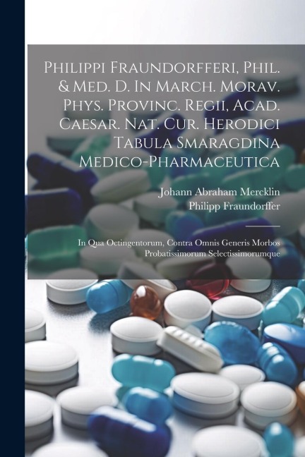 Philippi Fraundorfferi, Phil. & Med. D. In March. Morav. Phys. Provinc. Regii, Acad. Caesar. Nat. Cur. Herodici Tabula Smaragdina Medico-pharmaceutica: In Qua Octingentorum, Contra Omnis Generis Morbos Probatissimorum Selectissimorumque