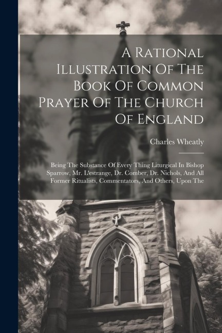 A Rational Illustration Of The Book Of Common Prayer Of The Church Of England: Being The Substance Of Every Thing Liturgical In Bishop Sparrow, Mr. L'