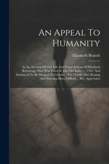 An Appeal To Humanity: In An Account Of The Life And Cruel Actions Of Elizabeth Brownrigg. Who Was Tried At The Old Bailey ... 1767, And Sentenced To Be Hanged At Tyburn ... For Curelly [sic] Beating And Starving Mary Clifford ... Her Apprentice