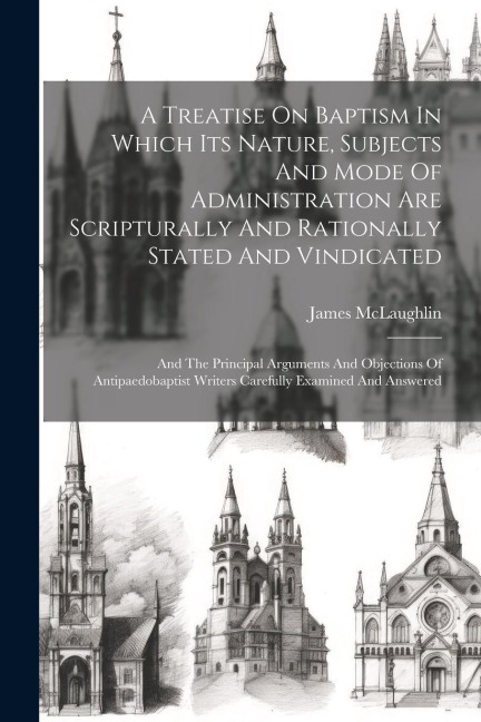 A Treatise On Baptism In Which Its Nature, Subjects And Mode Of Administration Are Scripturally And Rationally Stated And Vindicated: And The Principa
