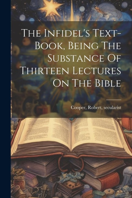 The Infidels Text-book, Being The Substance Of Thirteen Lectures On The Bible