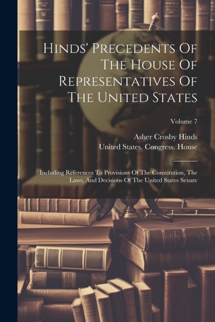 Hinds Precedents Of The House Of Representatives Of The United States: Including References To Provisions Of The Constitution, The Laws, And Decision