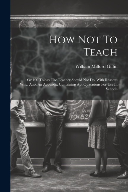 How Not To Teach: Or 100 Things The Teacher Should Not Do. With Reasons Why. Also, An Appendix Containing Apt Quatations For Use In Schools