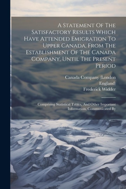 A Statement Of The Satisfactory Results Which Have Attended Emigration To Upper Canada, From The Establishment Of The Canada Company, Until The Presen