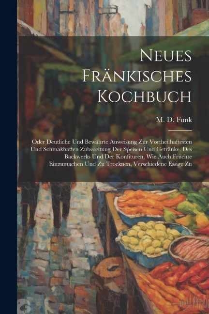 Neues Fränkisches Kochbuch: Oder Deutliche Und Bewährte Anweisung Zur Vortheilhaftesten Und Schmakhaften Zubereitung Der Speisen Und Getränke, Des