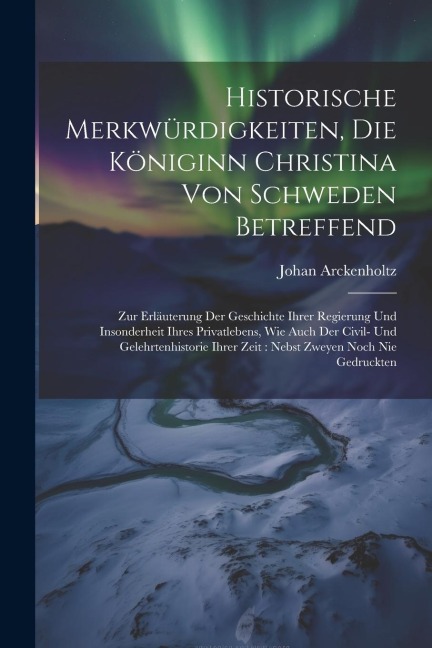 Historische Merkwürdigkeiten, Die Königinn Christina Von Schweden Betreffend: Zur Erläuterung Der Geschichte Ihrer Regierung Und Insonderheit Ihres Pr