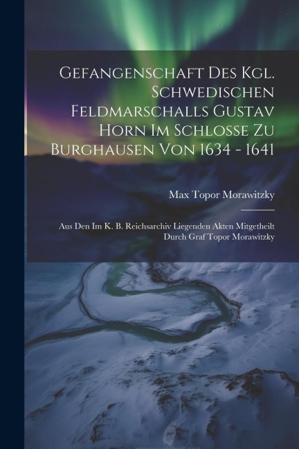 Gefangenschaft Des Kgl. Schwedischen Feldmarschalls Gustav Horn Im Schlosse Zu Burghausen Von 1634 - 1641: Aus Den Im K. B. Reichsarchiv Liegenden Akten Mitgetheilt Durch Graf Topor Morawitzky