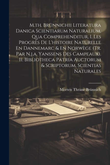 M.th. Brünnichii Literatura Danica Scientiarum Naturalium, Qua Comprehenditur, I. Les Progrès De L'histoire Naturelle En Dannemarc & En Norwège (tr. Par N.j.a. Yanssens Des Campeaux). Ii. Bibliotheca Patria Auctorum & Scriptorum, Scientias Naturales