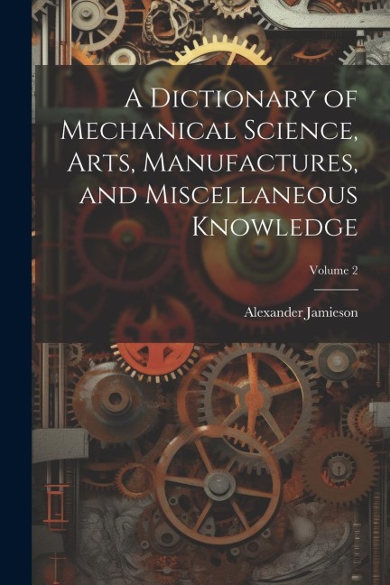 A Dictionary of Mechanical Science, Arts, Manufactures, and Miscellaneous Knowledge; Volume 2