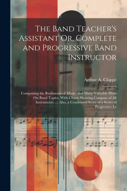 The Band Teachers Assistant Or, Complete and Progressive Band Instructor: Comprising the Rudiments of Music, and Many Valuable Hints On Band Topics,