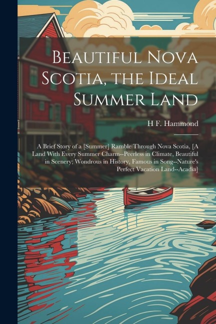 Beautiful Nova Scotia, the Ideal Summer Land: A Brief Story of a [Summer] Ramble Through Nova Scotia, [A Land With Every Summer Charm--Peerless in Climate, Beautiful in Scenery; Wondrous in History, Famous in Song--Natures Perfect Vacation Land--Acadia]