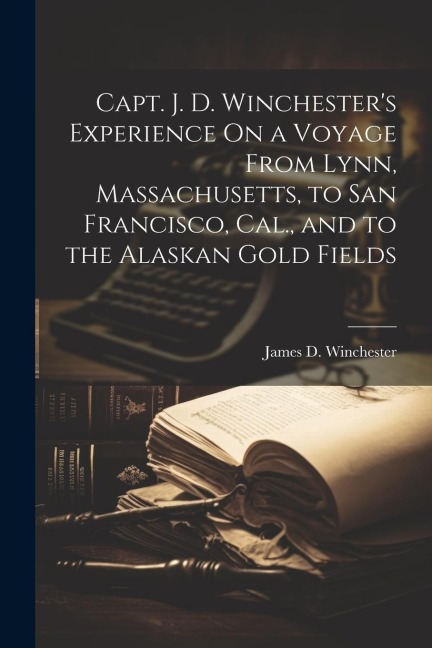 Capt. J. D. Winchesters Experience On a Voyage From Lynn, Massachusetts, to San Francisco, Cal., and to the Alaskan Gold Fields