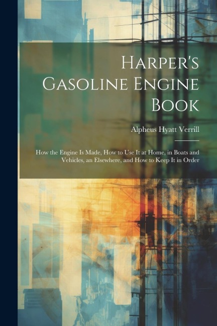 Harpers Gasoline Engine Book: How the Engine Is Made, How to Use It at Home, in Boats and Vehicles, an Elsewhere, and How to Keep It in Order