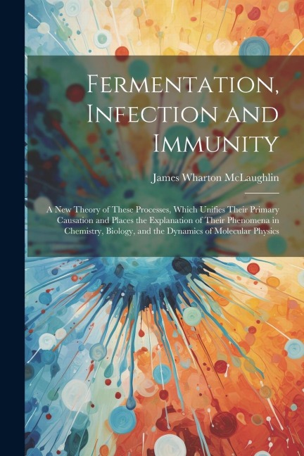 Fermentation, Infection and Immunity: A New Theory of These Processes, Which Unifies Their Primary Causation and Places the Explanation of Their Phenomena in Chemistry, Biology, and the Dynamics of Molecular Physics