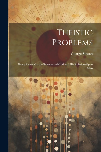 Theistic Problems: Being Essays On the Existence of God and His Relationship to Man