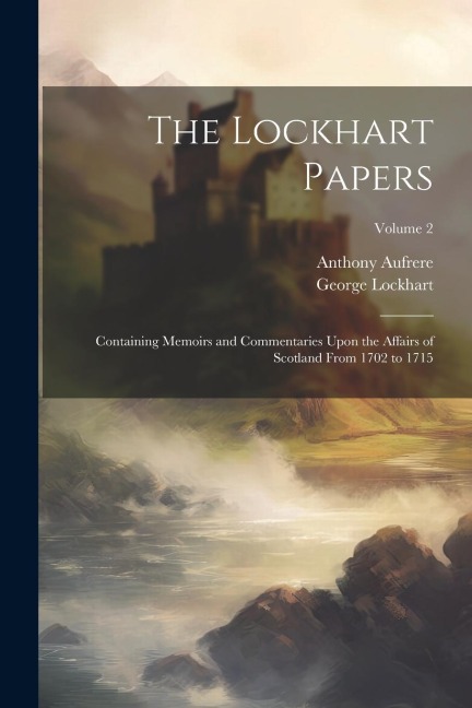 The Lockhart Papers: Containing Memoirs and Commentaries Upon the Affairs of Scotland From 1702 to 1715; Volume 2