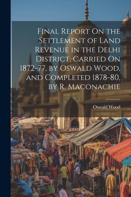Final Report On the Settlement of Land Revenue in the Delhi District, Carried On 1872-77, by Oswald Wood, and Completed 1878-80, by R. Maconachie