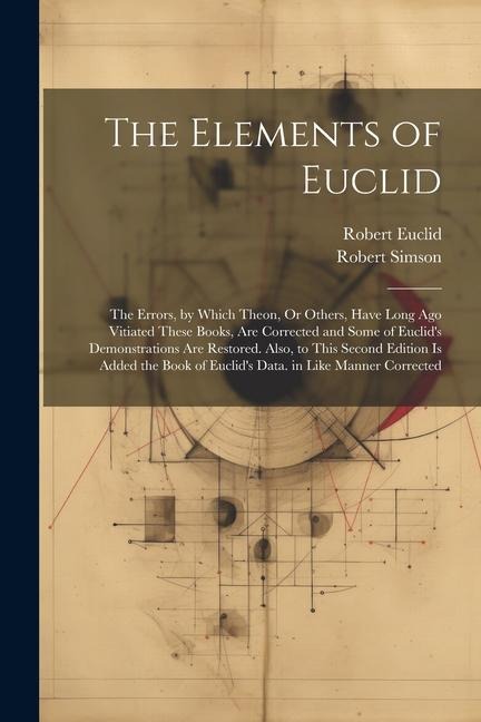 The Elements of Euclid: The Errors, by Which Theon, Or Others, Have Long Ago Vitiated These Books, Are Corrected and Some of Euclids Demonstr