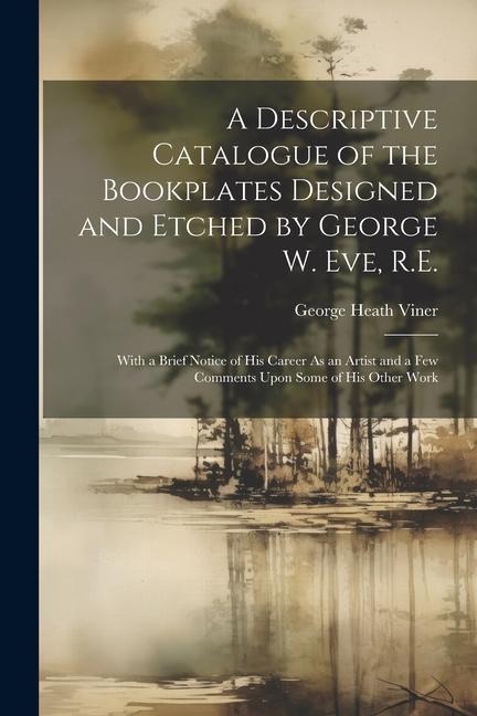 A Descriptive Catalogue of the Bookplates Designed and Etched by George W. Eve, R.E.: With a Brief Notice of His Career As an Artist and a Few Comment