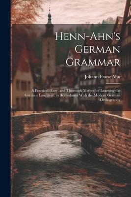 Henn-Ahns German Grammar: A Practical, Easy, and Thorough Method of Learning the German Language. in Accordance With the Modern German Orthography