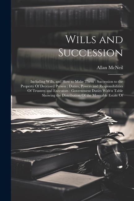 Wills and Succession: Including Wills, and How to Make Them: Succession to the Property Of Deceased Person: Duties, Powers and Responsibilities Of Trustees and Executors: Government Duties With a Table Showing the Distribution Of the Moveable Estate Of